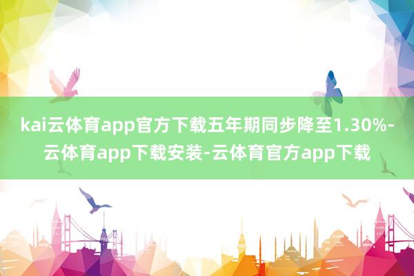 kai云体育app官方下载五年期同步降至1.30%-云体育app下载安装-云体育官方app下载