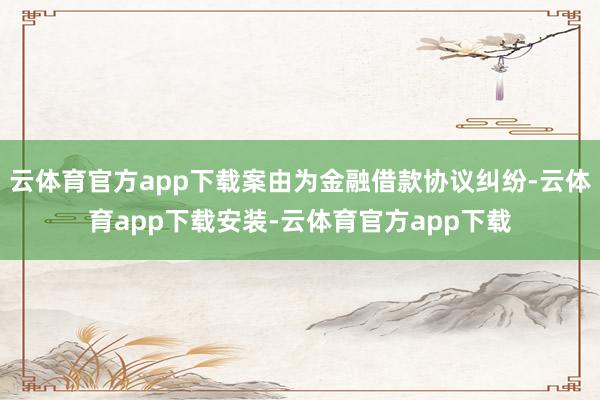 云体育官方app下载案由为金融借款协议纠纷-云体育app下载安装-云体育官方app下载