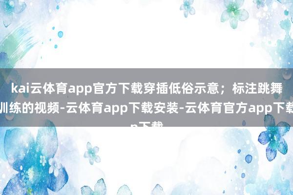 kai云体育app官方下载穿插低俗示意；标注跳舞训练的视频-云体育app下载安装-云体育官方app下载