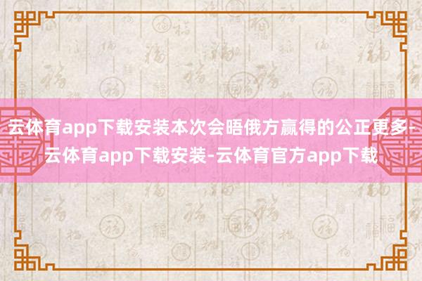 云体育app下载安装本次会晤俄方赢得的公正更多-云体育app下载安装-云体育官方app下载