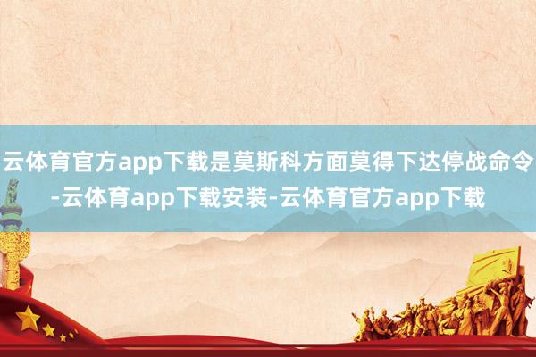 云体育官方app下载是莫斯科方面莫得下达停战命令-云体育app下载安装-云体育官方app下载