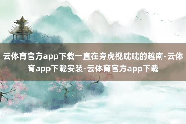 云体育官方app下载一直在旁虎视眈眈的越南-云体育app下载安装-云体育官方app下载