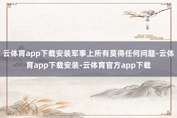 云体育app下载安装军事上所有莫得任何问题-云体育app下载安装-云体育官方app下载