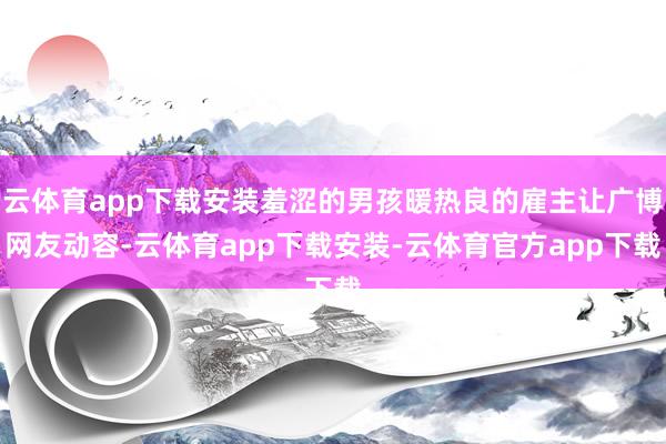 云体育app下载安装羞涩的男孩暖热良的雇主让广博网友动容-云体育app下载安装-云体育官方app下载