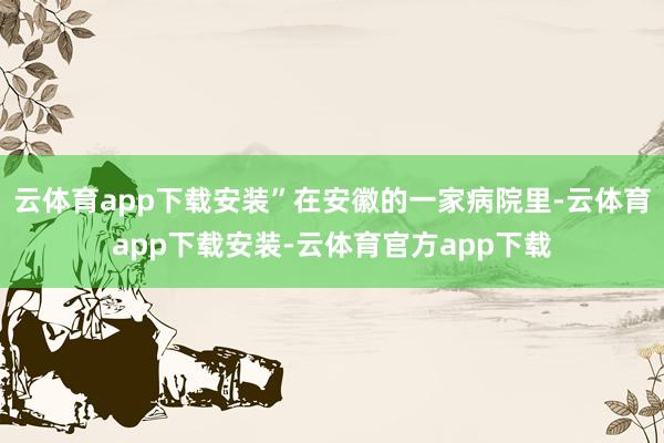 云体育app下载安装”在安徽的一家病院里-云体育app下载安装-云体育官方app下载