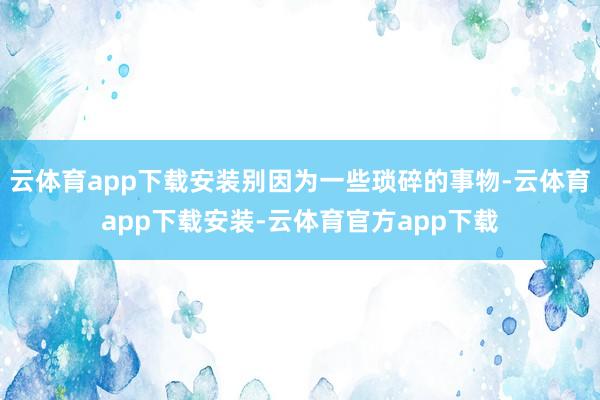 云体育app下载安装别因为一些琐碎的事物-云体育app下载安装-云体育官方app下载