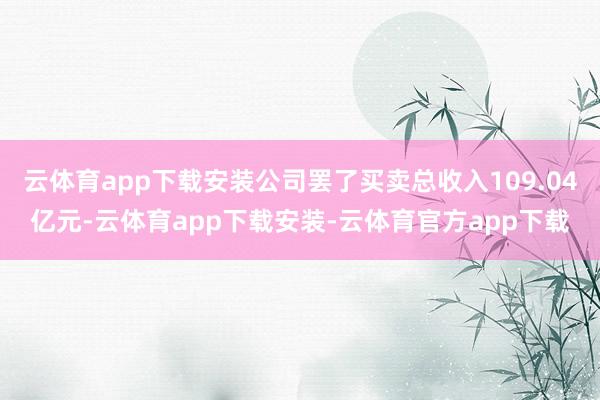云体育app下载安装公司罢了买卖总收入109.04亿元-云体育app下载安装-云体育官方app下载