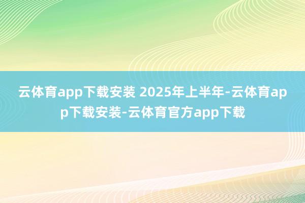云体育app下载安装 　　2025年上半年-云体育app下载安装-云体育官方app下载