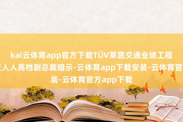 kai云体育app官方下载TÜV莱茵交通业绩工程及型式认证人人高档副总裁暗示-云体育app下载安装-云体育官方app下载