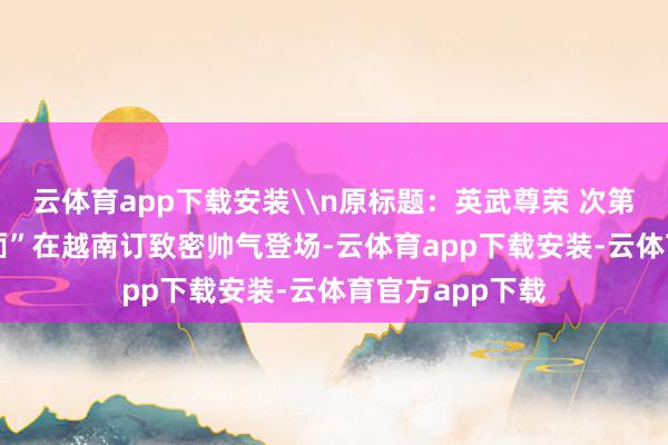 云体育app下载安装\n原标题：英武尊荣 次第铿锵 “中国排面”在越南订致密帅气登场-云体育app下载安装-云体育官方app下载