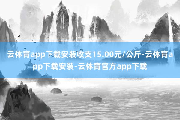 云体育app下载安装收支15.00元/公斤-云体育app下载安装-云体育官方app下载