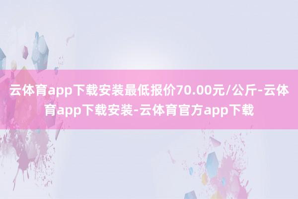 云体育app下载安装最低报价70.00元/公斤-云体育app下载安装-云体育官方app下载