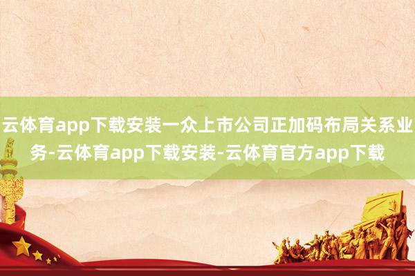 云体育app下载安装一众上市公司正加码布局关系业务-云体育app下载安装-云体育官方app下载
