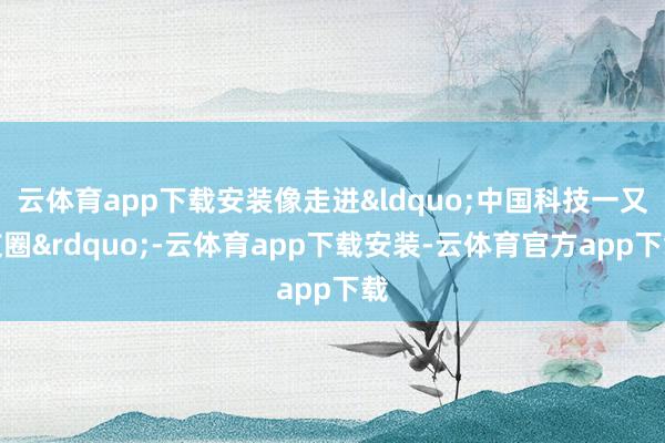 云体育app下载安装像走进&ldquo;中国科技一又友圈&rdquo;-云体育app下载安装-云体育官方app下载