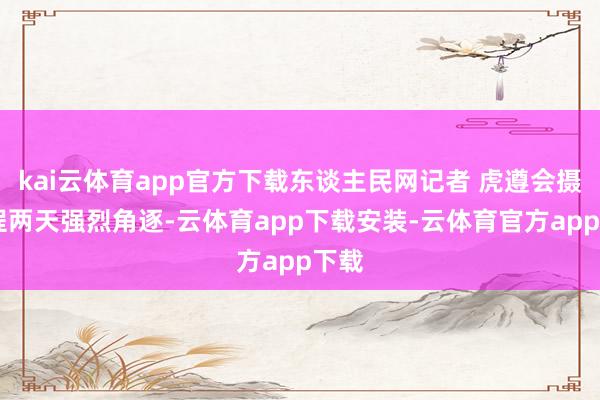 kai云体育app官方下载东谈主民网记者 虎遵会摄 进程两天强烈角逐-云体育app下载安装-云体育官方app下载