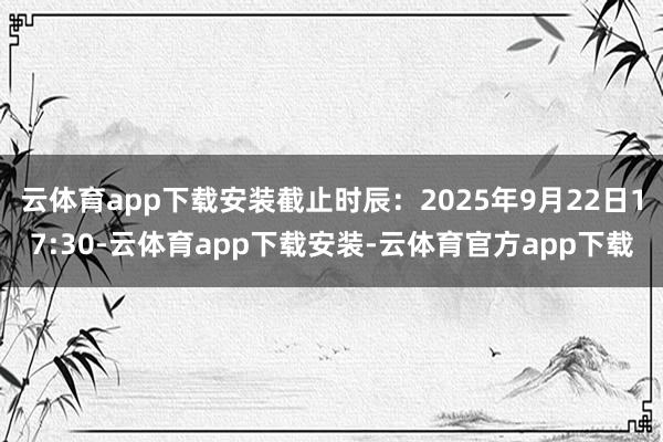 云体育app下载安装截止时辰：2025年9月22日17:30-云体育app下载安装-云体育官方app下载