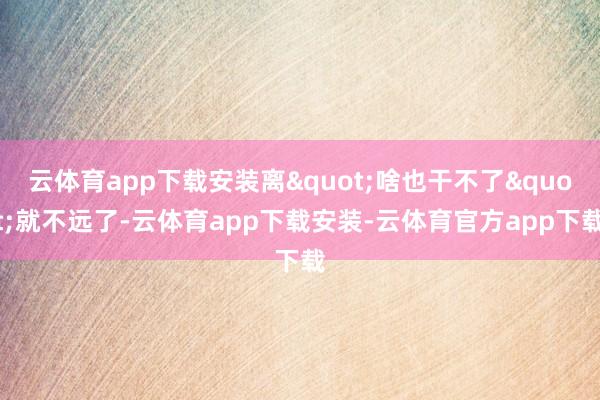 云体育app下载安装离"啥也干不了"就不远了-云体育app下载安装-云体育官方app下载
