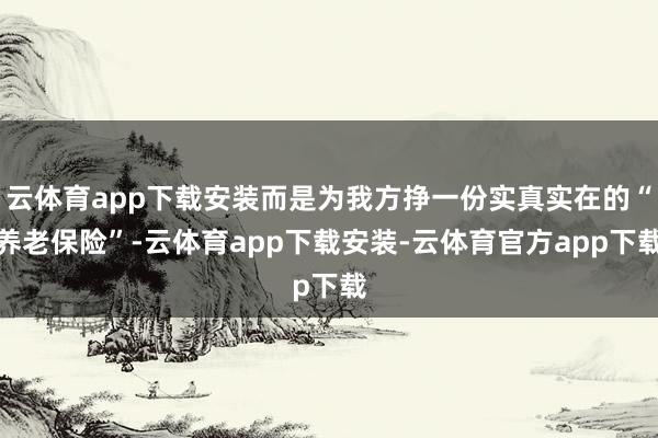 云体育app下载安装而是为我方挣一份实真实在的“养老保险”-云体育app下载安装-云体育官方app下载