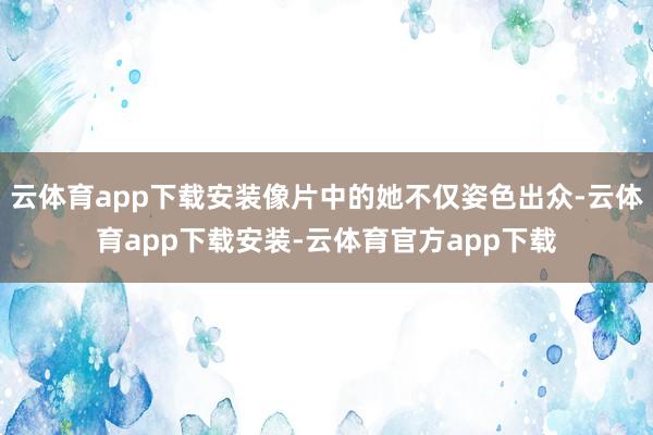 云体育app下载安装像片中的她不仅姿色出众-云体育app下载安装-云体育官方app下载