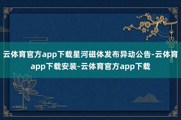 云体育官方app下载星河磁体发布异动公告-云体育app下载安装-云体育官方app下载