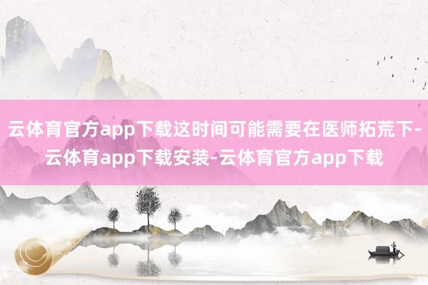 云体育官方app下载这时间可能需要在医师拓荒下-云体育app下载安装-云体育官方app下载