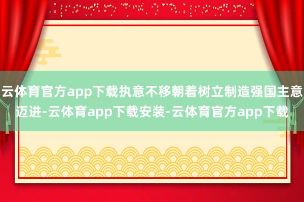 云体育官方app下载执意不移朝着树立制造强国主意迈进-云体育app下载安装-云体育官方app下载