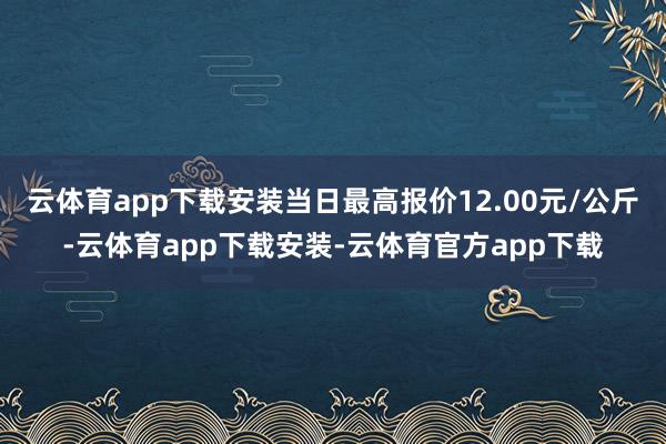 云体育app下载安装当日最高报价12.00元/公斤-云体育app下载安装-云体育官方app下载