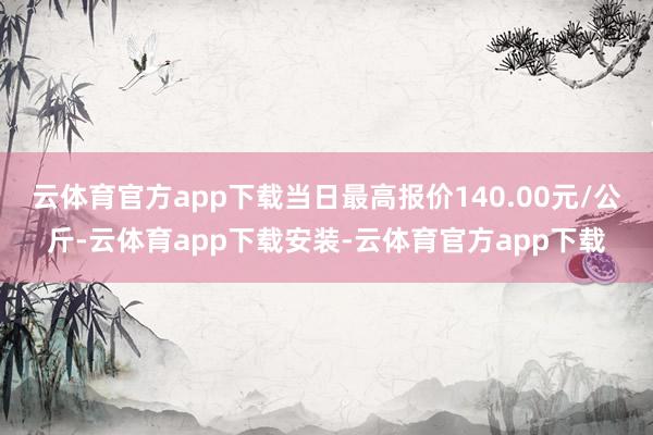 云体育官方app下载当日最高报价140.00元/公斤-云体育app下载安装-云体育官方app下载