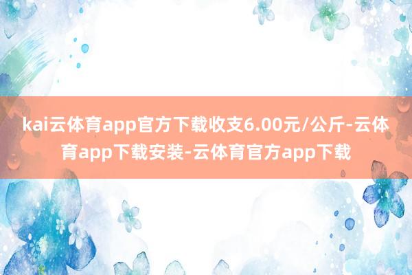 kai云体育app官方下载收支6.00元/公斤-云体育app下载安装-云体育官方app下载
