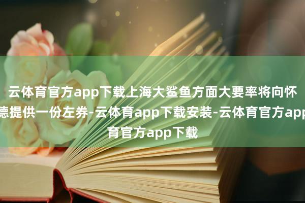 云体育官方app下载上海大鲨鱼方面大要率将向怀特塞德提供一份左券-云体育app下载安装-云体育官方app下载