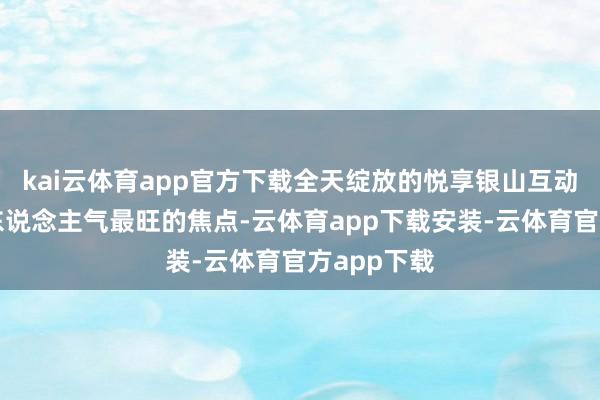 kai云体育app官方下载全天绽放的悦享银山互动区历久是东说念主气最旺的焦点-云体育app下载安装-云体育官方app下载