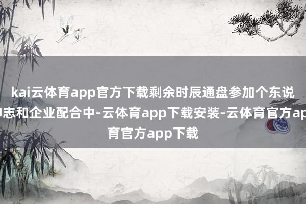 kai云体育app官方下载剩余时辰通盘参加个东说念主神志和企业配合中-云体育app下载安装-云体育官方app下载