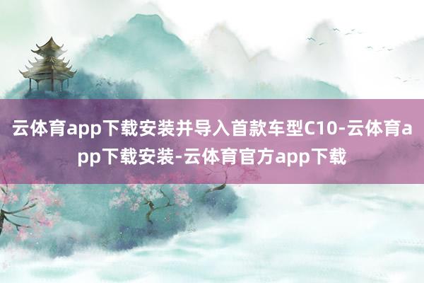 云体育app下载安装并导入首款车型C10-云体育app下载安装-云体育官方app下载