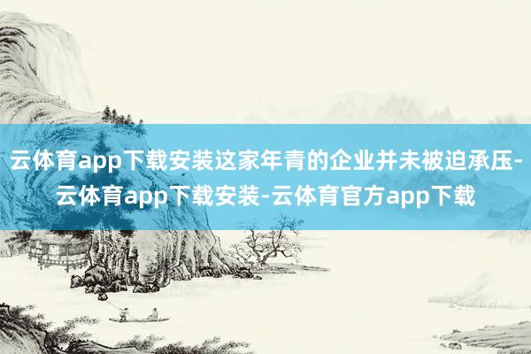 云体育app下载安装这家年青的企业并未被迫承压-云体育app下载安装-云体育官方app下载