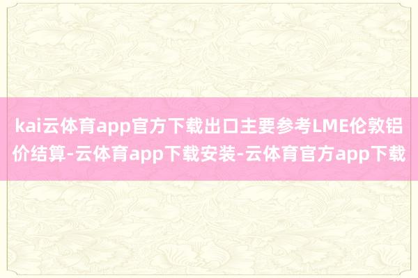 kai云体育app官方下载出口主要参考LME伦敦铝价结算-云体育app下载安装-云体育官方app下载
