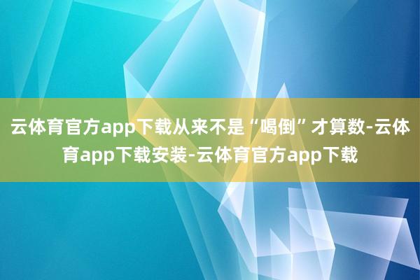 云体育官方app下载从来不是“喝倒”才算数-云体育app下载安装-云体育官方app下载