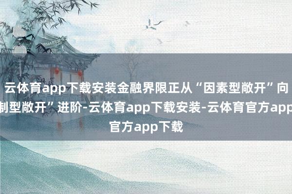 云体育app下载安装金融界限正从“因素型敞开”向“轨制型敞开”进阶-云体育app下载安装-云体育官方app下载