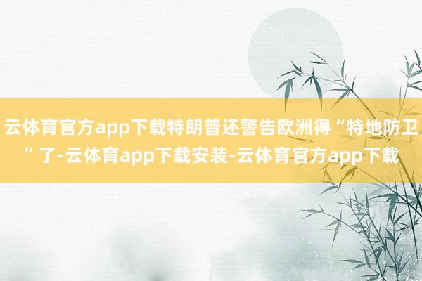 云体育官方app下载特朗普还警告欧洲得“特地防卫”了-云体育app下载安装-云体育官方app下载