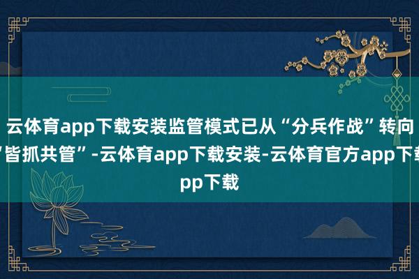 云体育app下载安装监管模式已从“分兵作战”转向“皆抓共管”-云体育app下载安装-云体育官方app下载