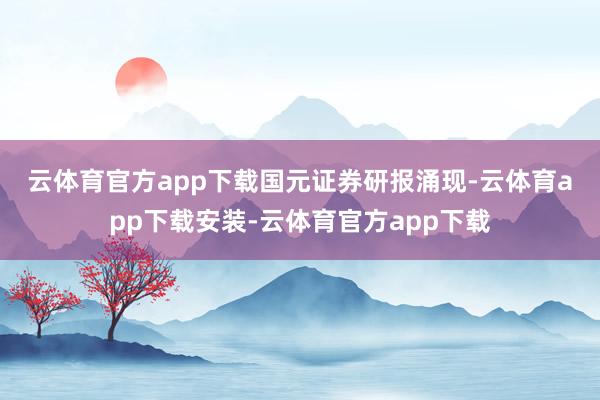 云体育官方app下载 国元证券研报涌现-云体育app下载安装-云体育官方app下载