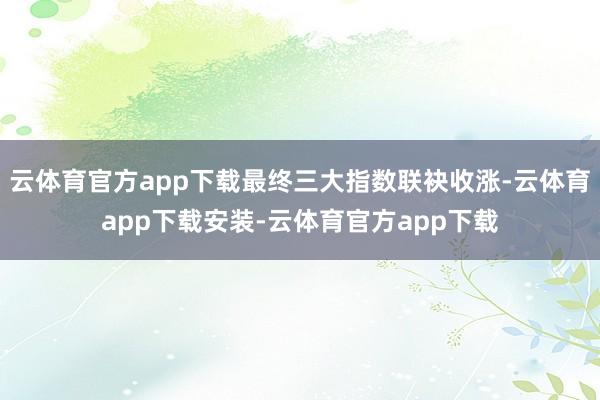 云体育官方app下载最终三大指数联袂收涨-云体育app下载安装-云体育官方app下载