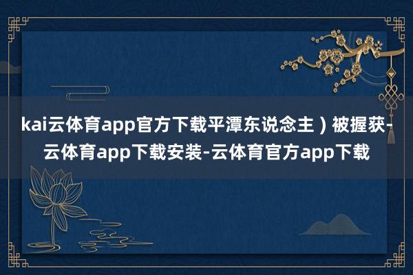kai云体育app官方下载平潭东说念主 ) 被握获-云体育app下载安装-云体育官方app下载