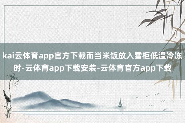 kai云体育app官方下载而当米饭放入雪柜低温冷冻时-云体育app下载安装-云体育官方app下载