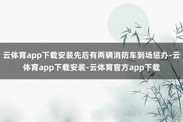 云体育app下载安装先后有两辆消防车到场惩办-云体育app下载安装-云体育官方app下载